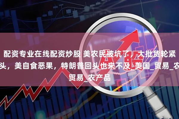配资专业在线配资炒股 美农民被坑了，大批货轮紧急掉头，美自食恶果，特朗普回头也来不及_美国_贸易_农产品