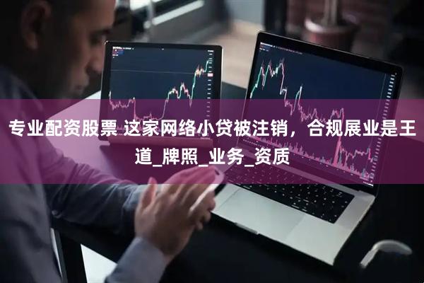 专业配资股票 这家网络小贷被注销，合规展业是王道_牌照_业务_资质