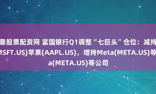 可靠股票配资网 富国银行Q1调整“七巨头”仓位：减持微软(MSFT.US)苹果(AAPL.US)，增持Meta(META.US)等公司