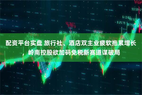 配资平台实盘 旅行社、酒店双主业疲软拖累增长，岭南控股欲加码免税新赛道谋破局