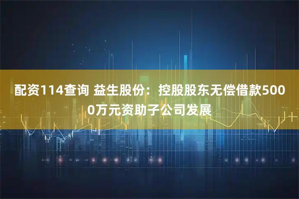 配资114查询 益生股份：控股股东无偿借款5000万元资助子公司发展