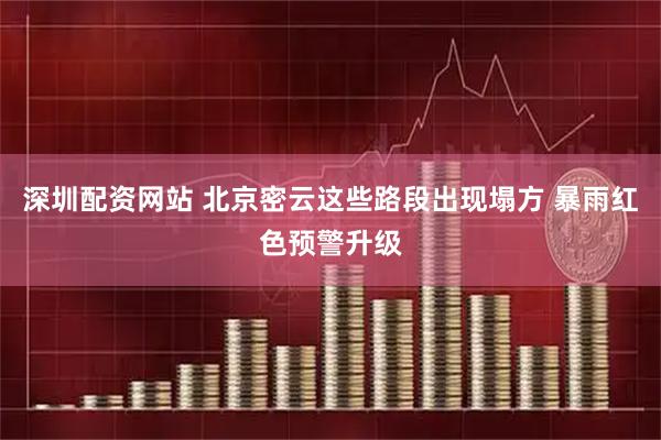 深圳配资网站 北京密云这些路段出现塌方 暴雨红色预警升级