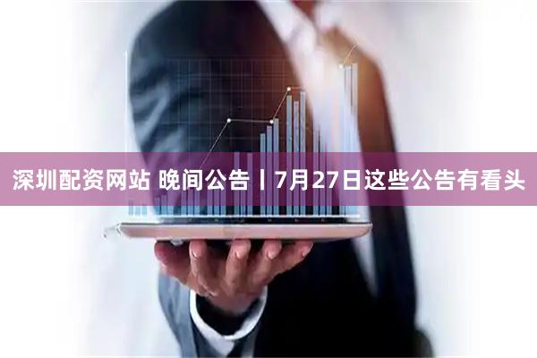 深圳配资网站 晚间公告丨7月27日这些公告有看头