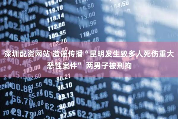 深圳配资网站 造谣传播“昆明发生致多人死伤重大恶性案件” 两男子被刑拘