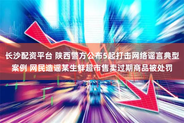 长沙配资平台 陕西警方公布5起打击网络谣言典型案例 网民造谣某生鲜超市售卖过期商品被处罚