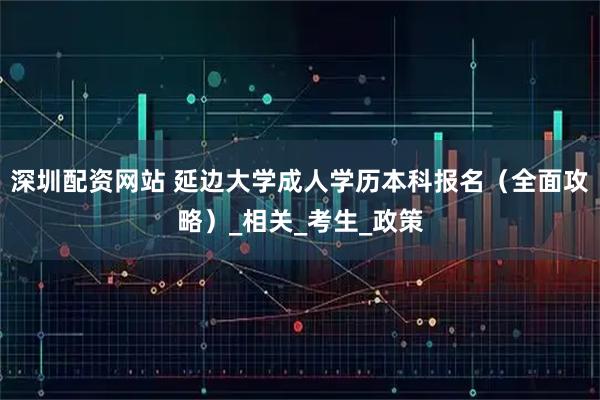 深圳配资网站 延边大学成人学历本科报名（全面攻略）_相关_考生_政策