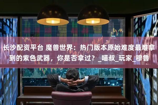 长沙配资平台 魔兽世界：热门版本原始难度最难拿到的紫色武器，你是否拿过？_喵叔_玩家_穆鲁