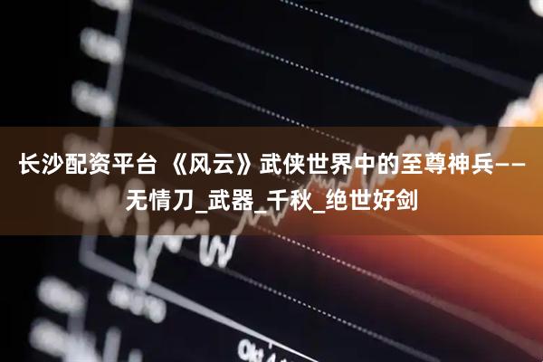 长沙配资平台 《风云》武侠世界中的至尊神兵——无情刀_武器_千秋_绝世好剑