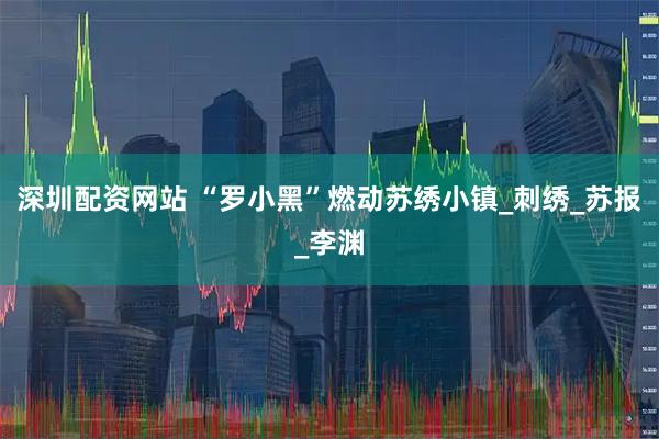 深圳配资网站 “罗小黑”燃动苏绣小镇_刺绣_苏报_李渊