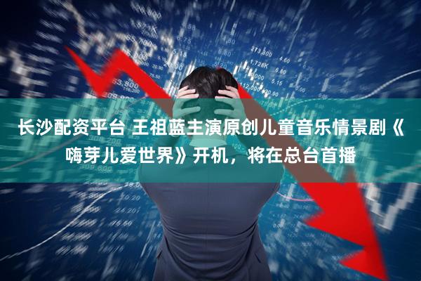 长沙配资平台 王祖蓝主演原创儿童音乐情景剧《嗨芽儿爱世界》开机，将在总台首播