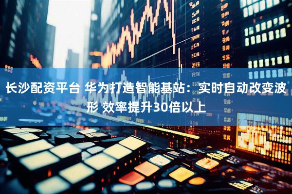 长沙配资平台 华为打造智能基站：实时自动改变波形 效率提升30倍以上