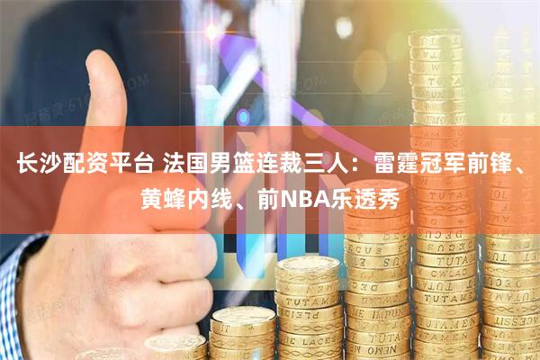 长沙配资平台 法国男篮连裁三人：雷霆冠军前锋、黄蜂内线、前NBA乐透秀