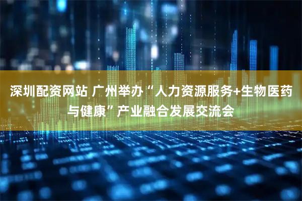 深圳配资网站 广州举办“人力资源服务+生物医药与健康”产业融合发展交流会