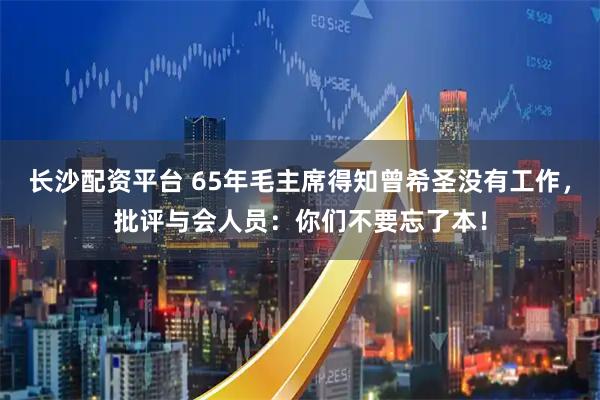 长沙配资平台 65年毛主席得知曾希圣没有工作，批评与会人员：你们不要忘了本！