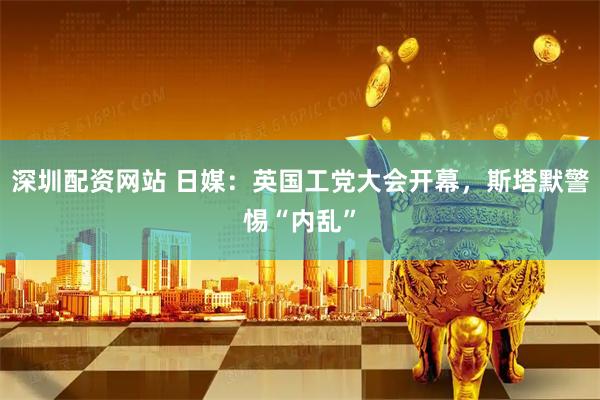 深圳配资网站 日媒：英国工党大会开幕，斯塔默警惕“内乱”