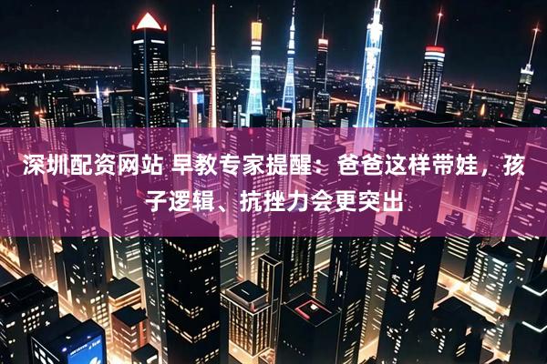 深圳配资网站 早教专家提醒：爸爸这样带娃，孩子逻辑、抗挫力会更突出