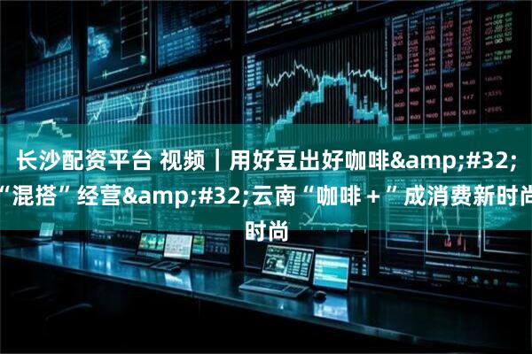 长沙配资平台 视频|用好豆出好咖啡 “混搭”经营 云南“咖啡+”成消费新时尚