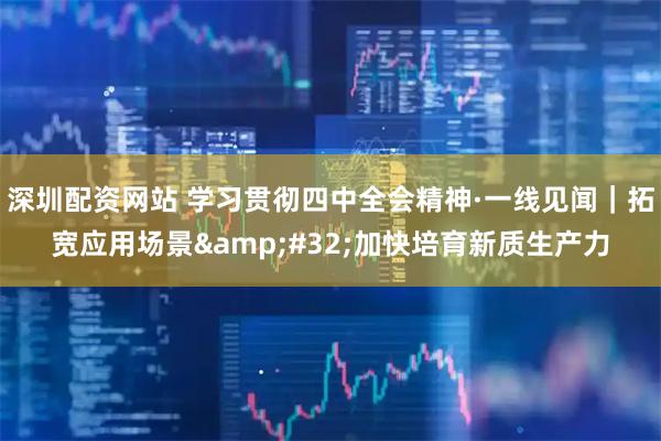 深圳配资网站 学习贯彻四中全会精神·一线见闻|拓宽应用场景 加快培育新质生产力