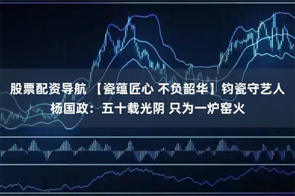 股票配资导航 【瓷蕴匠心 不负韶华】钧瓷守艺人杨国政：五十载光阴 只为一炉窑火