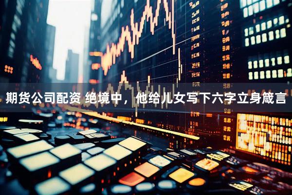 期货公司配资 绝境中，他给儿女写下六字立身箴言