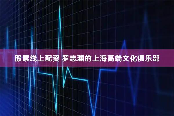 股票线上配资 罗志渊的上海高端文化俱乐部