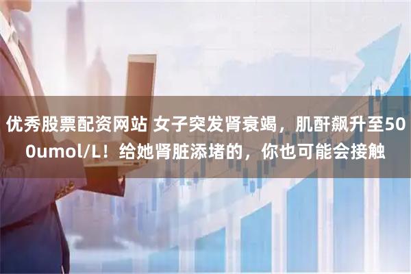 优秀股票配资网站 女子突发肾衰竭，肌酐飙升至500umol/L！给她肾脏添堵的，你也可能会接触