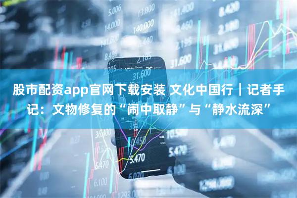 股市配资app官网下载安装 文化中国行｜记者手记：文物修复的“闹中取静”与“静水流深”