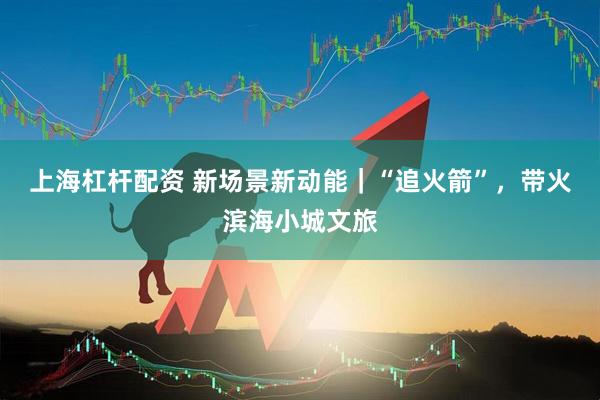上海杠杆配资 新场景新动能｜“追火箭”，带火滨海小城文旅