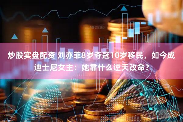 炒股实盘配资 刘亦菲8岁夺冠10岁移民，如今成迪士尼女主：她靠什么逆天改命？