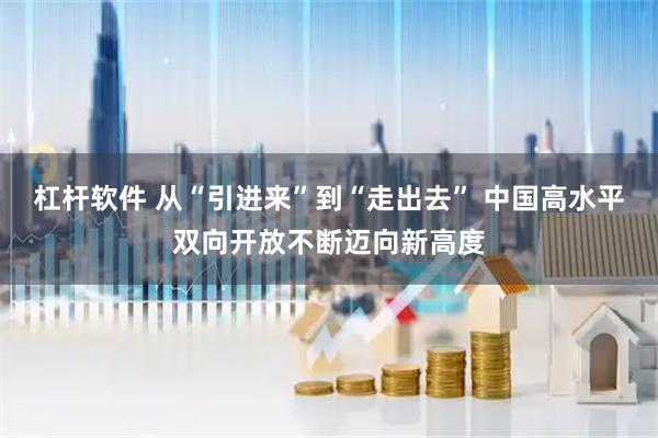 杠杆软件 从“引进来”到“走出去” 中国高水平双向开放不断迈向新高度