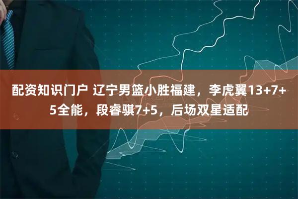 配资知识门户 辽宁男篮小胜福建,李虎翼13+7+5全能,段睿骐7+5,后场双星适配