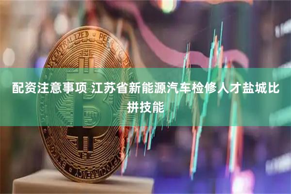 配资注意事项 江苏省新能源汽车检修人才盐城比拼技能
