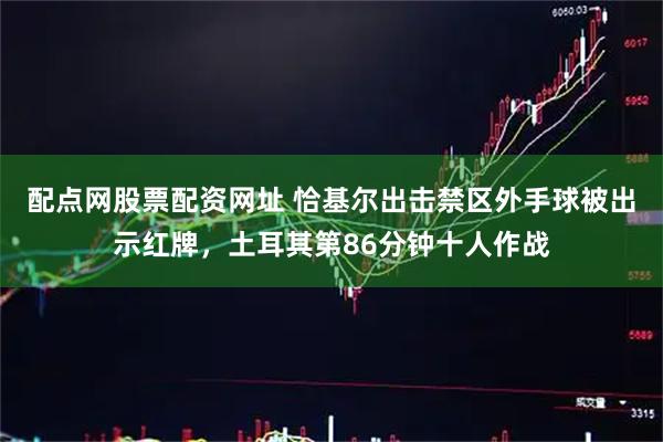 配点网股票配资网址 恰基尔出击禁区外手球被出示红牌，土耳其第86分钟十人作战
