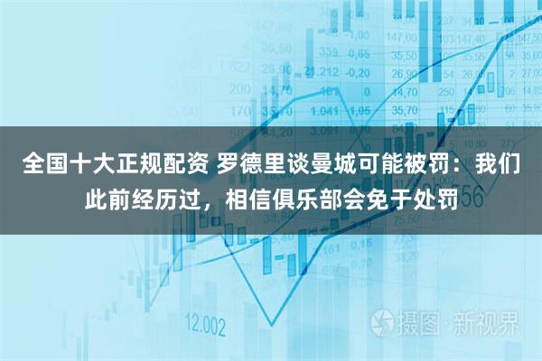 全国十大正规配资 罗德里谈曼城可能被罚：我们此前经历过，相信俱乐部会免于处罚