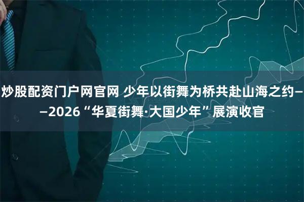 炒股配资门户网官网 少年以街舞为桥共赴山海之约——2026“华夏街舞·大国少年”展演收官