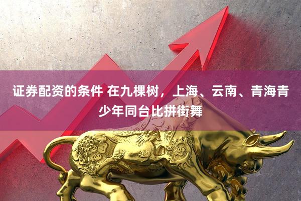 证券配资的条件 在九棵树，上海、云南、青海青少年同台比拼街舞